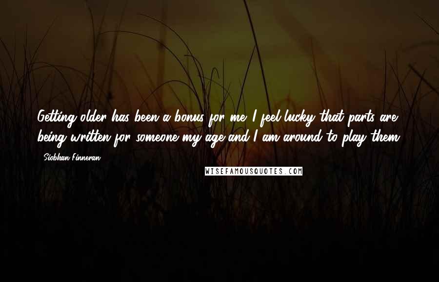 Siobhan Finneran Quotes: Getting older has been a bonus for me. I feel lucky that parts are being written for someone my age and I am around to play them.