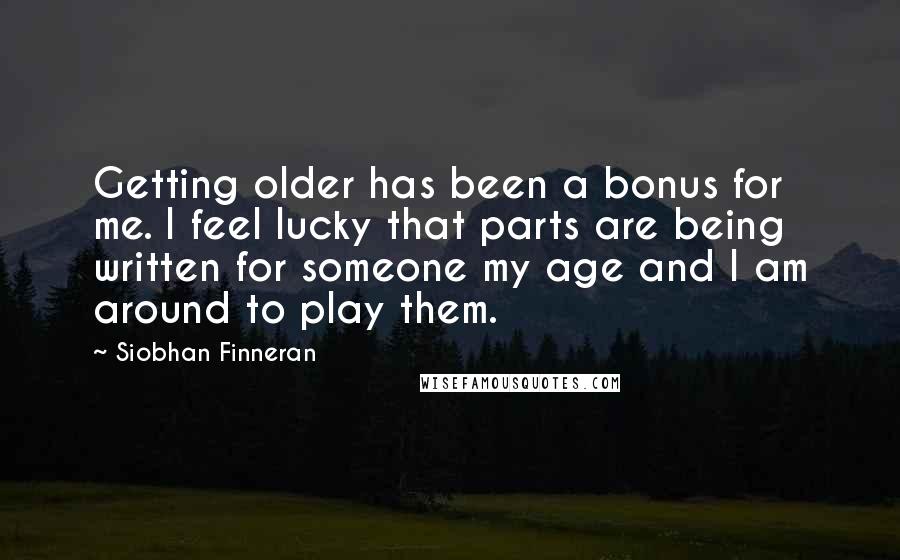 Siobhan Finneran Quotes: Getting older has been a bonus for me. I feel lucky that parts are being written for someone my age and I am around to play them.