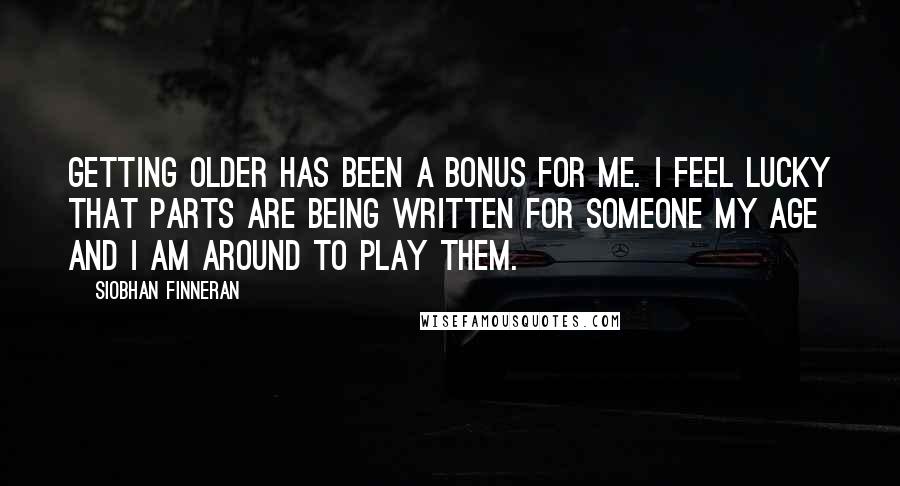 Siobhan Finneran Quotes: Getting older has been a bonus for me. I feel lucky that parts are being written for someone my age and I am around to play them.