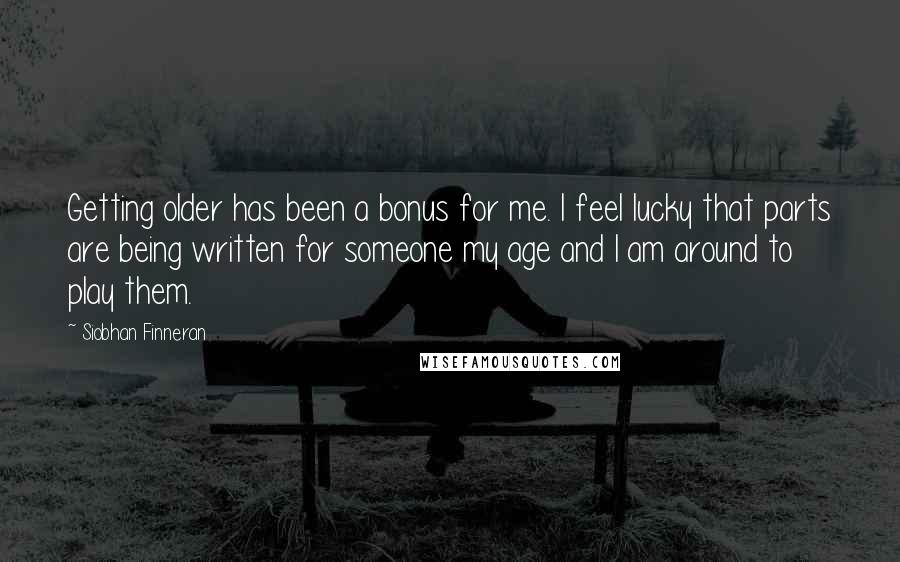 Siobhan Finneran Quotes: Getting older has been a bonus for me. I feel lucky that parts are being written for someone my age and I am around to play them.