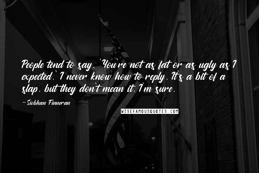Siobhan Finneran Quotes: People tend to say, 'You're not as fat or as ugly as I expected.' I never know how to reply. It's a bit of a slap, but they don't mean it, I'm sure.