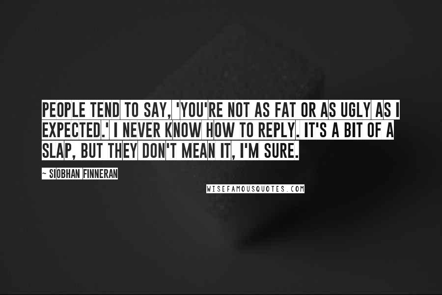 Siobhan Finneran Quotes: People tend to say, 'You're not as fat or as ugly as I expected.' I never know how to reply. It's a bit of a slap, but they don't mean it, I'm sure.