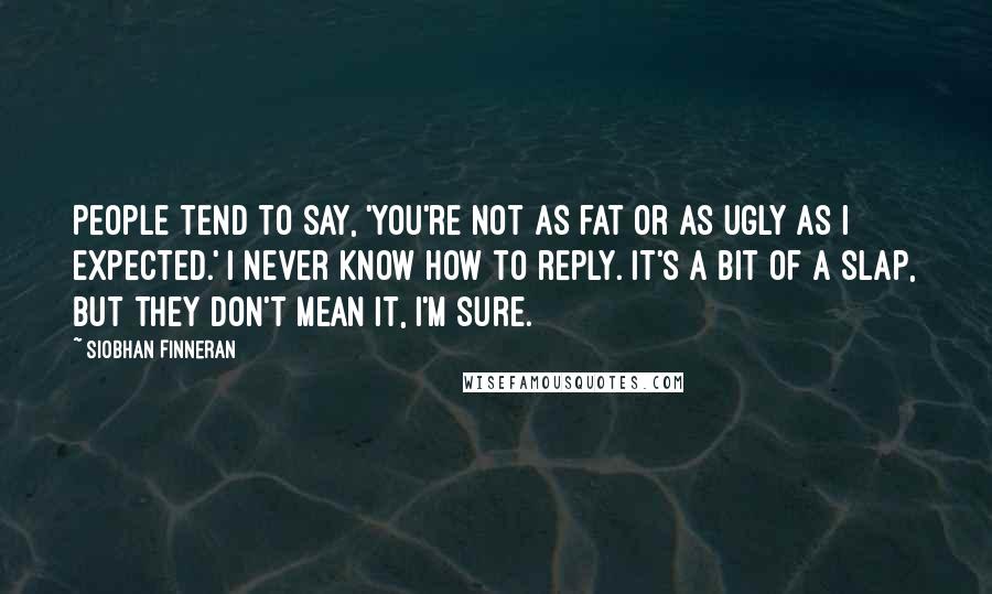 Siobhan Finneran Quotes: People tend to say, 'You're not as fat or as ugly as I expected.' I never know how to reply. It's a bit of a slap, but they don't mean it, I'm sure.