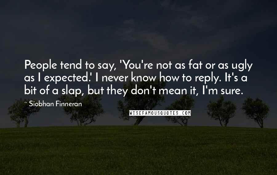 Siobhan Finneran Quotes: People tend to say, 'You're not as fat or as ugly as I expected.' I never know how to reply. It's a bit of a slap, but they don't mean it, I'm sure.