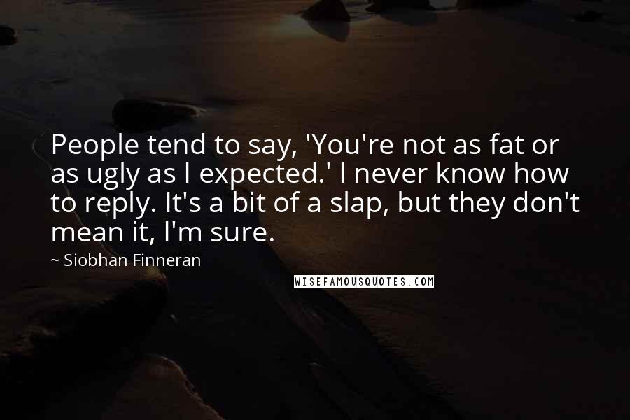 Siobhan Finneran Quotes: People tend to say, 'You're not as fat or as ugly as I expected.' I never know how to reply. It's a bit of a slap, but they don't mean it, I'm sure.