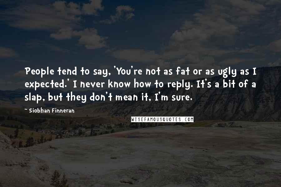 Siobhan Finneran Quotes: People tend to say, 'You're not as fat or as ugly as I expected.' I never know how to reply. It's a bit of a slap, but they don't mean it, I'm sure.