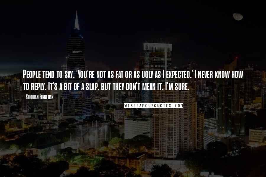 Siobhan Finneran Quotes: People tend to say, 'You're not as fat or as ugly as I expected.' I never know how to reply. It's a bit of a slap, but they don't mean it, I'm sure.