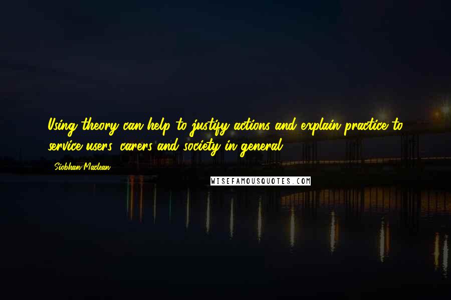 Siobhan Maclean Quotes: Using theory can help to justify actions and explain practice to service users, carers and society in general.