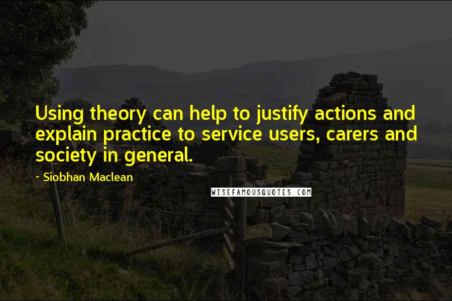 Siobhan Maclean Quotes: Using theory can help to justify actions and explain practice to service users, carers and society in general.