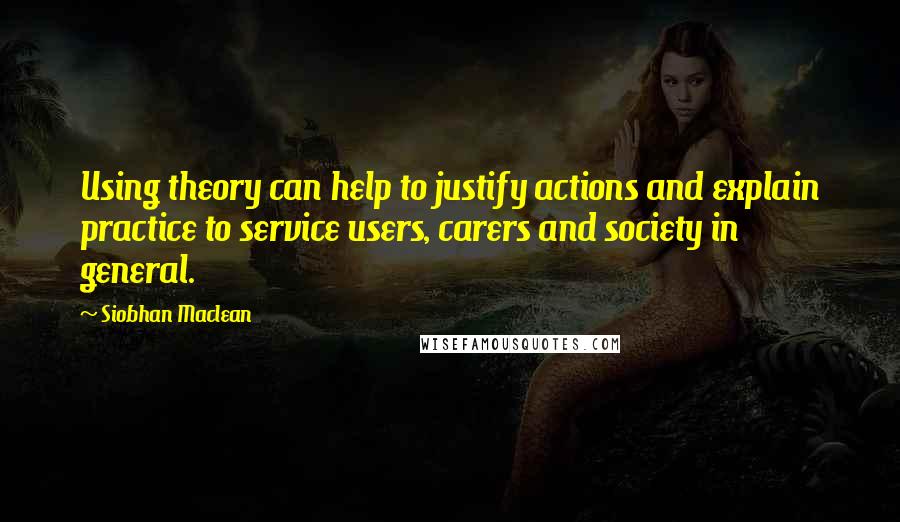 Siobhan Maclean Quotes: Using theory can help to justify actions and explain practice to service users, carers and society in general.