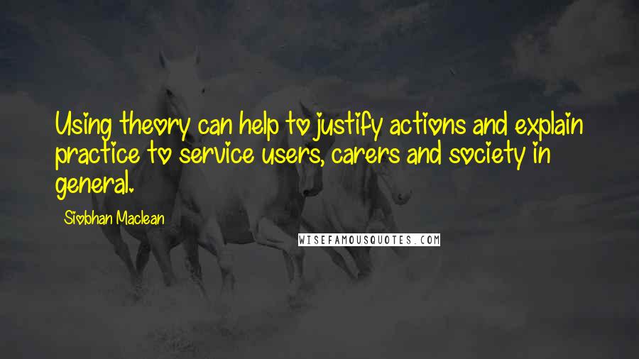 Siobhan Maclean Quotes: Using theory can help to justify actions and explain practice to service users, carers and society in general.