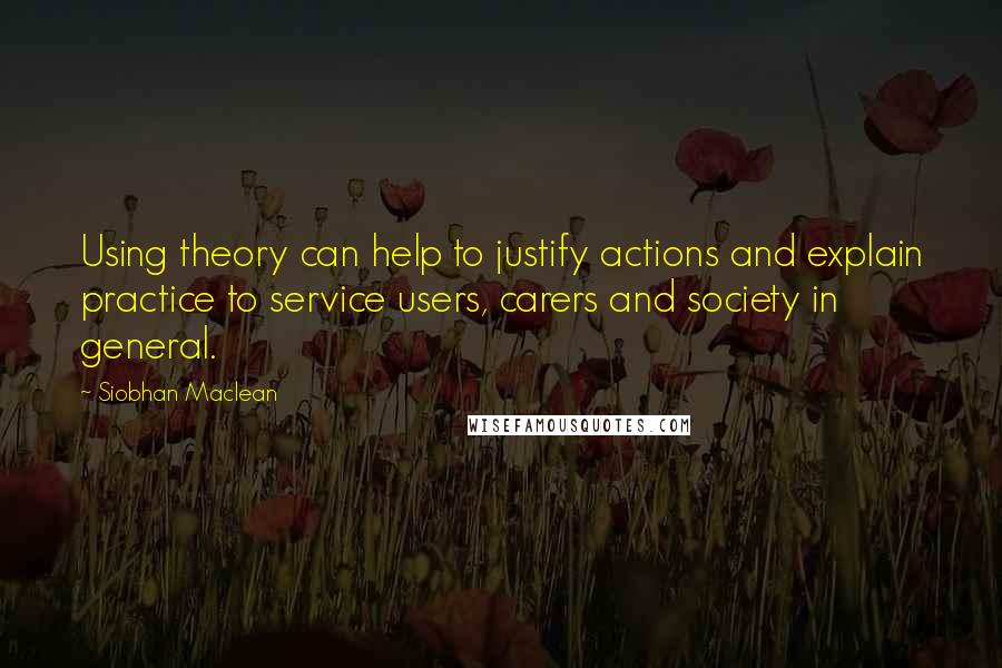 Siobhan Maclean Quotes: Using theory can help to justify actions and explain practice to service users, carers and society in general.