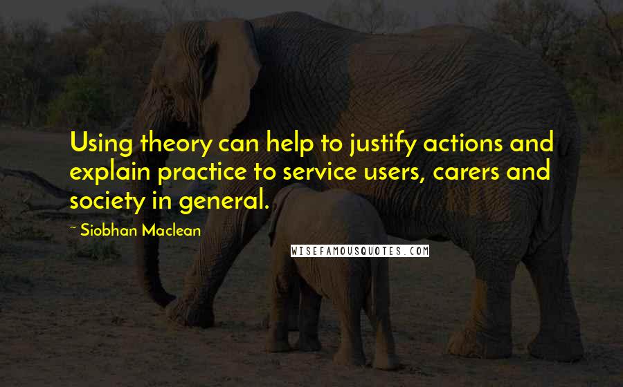 Siobhan Maclean Quotes: Using theory can help to justify actions and explain practice to service users, carers and society in general.