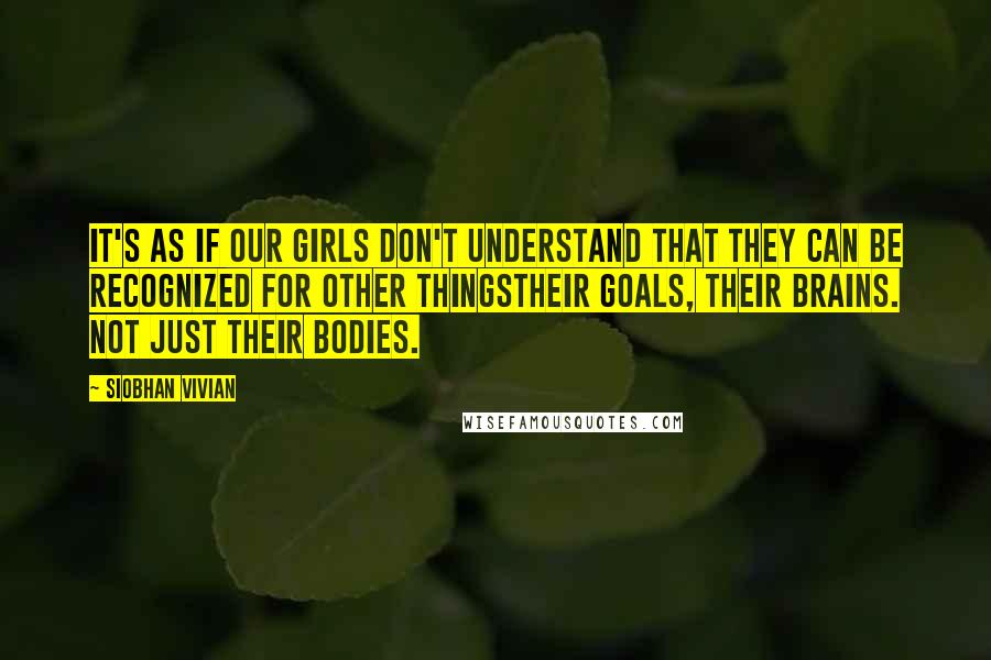 Siobhan Vivian Quotes: It's as if our girls don't understand that they can be recognized for other thingstheir goals, their brains. Not just their bodies.