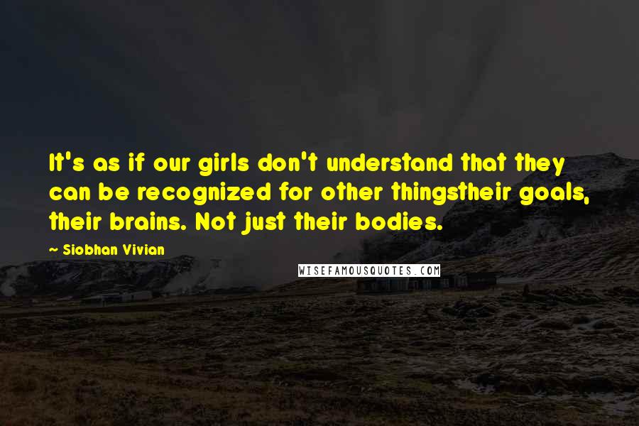 Siobhan Vivian Quotes: It's as if our girls don't understand that they can be recognized for other thingstheir goals, their brains. Not just their bodies.