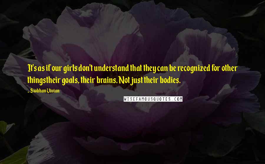 Siobhan Vivian Quotes: It's as if our girls don't understand that they can be recognized for other thingstheir goals, their brains. Not just their bodies.