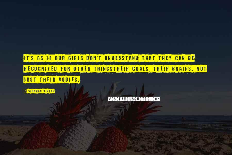 Siobhan Vivian Quotes: It's as if our girls don't understand that they can be recognized for other thingstheir goals, their brains. Not just their bodies.