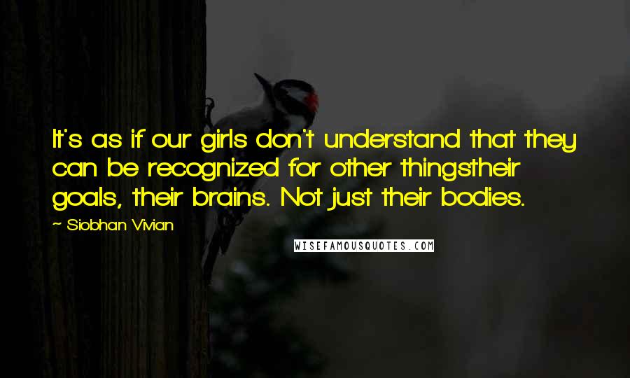 Siobhan Vivian Quotes: It's as if our girls don't understand that they can be recognized for other thingstheir goals, their brains. Not just their bodies.