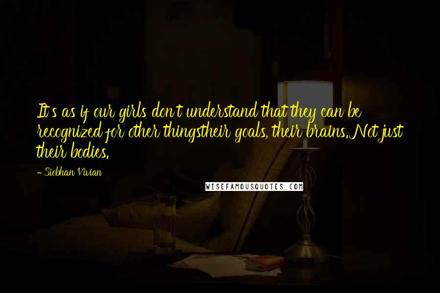 Siobhan Vivian Quotes: It's as if our girls don't understand that they can be recognized for other thingstheir goals, their brains. Not just their bodies.