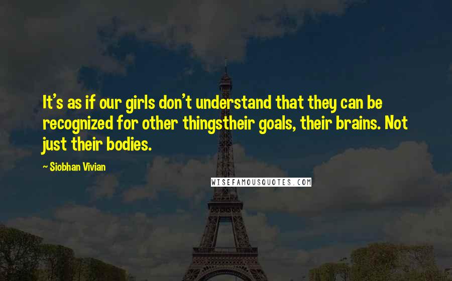 Siobhan Vivian Quotes: It's as if our girls don't understand that they can be recognized for other thingstheir goals, their brains. Not just their bodies.