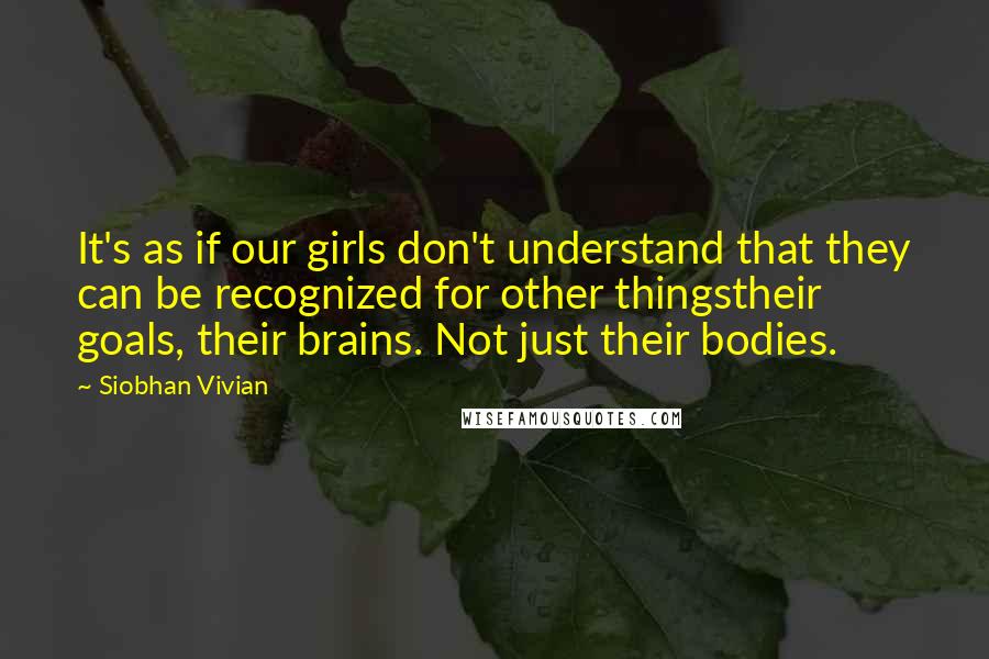 Siobhan Vivian Quotes: It's as if our girls don't understand that they can be recognized for other thingstheir goals, their brains. Not just their bodies.
