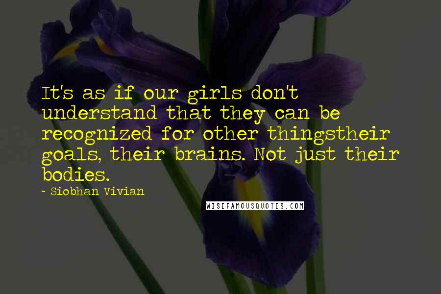 Siobhan Vivian Quotes: It's as if our girls don't understand that they can be recognized for other thingstheir goals, their brains. Not just their bodies.