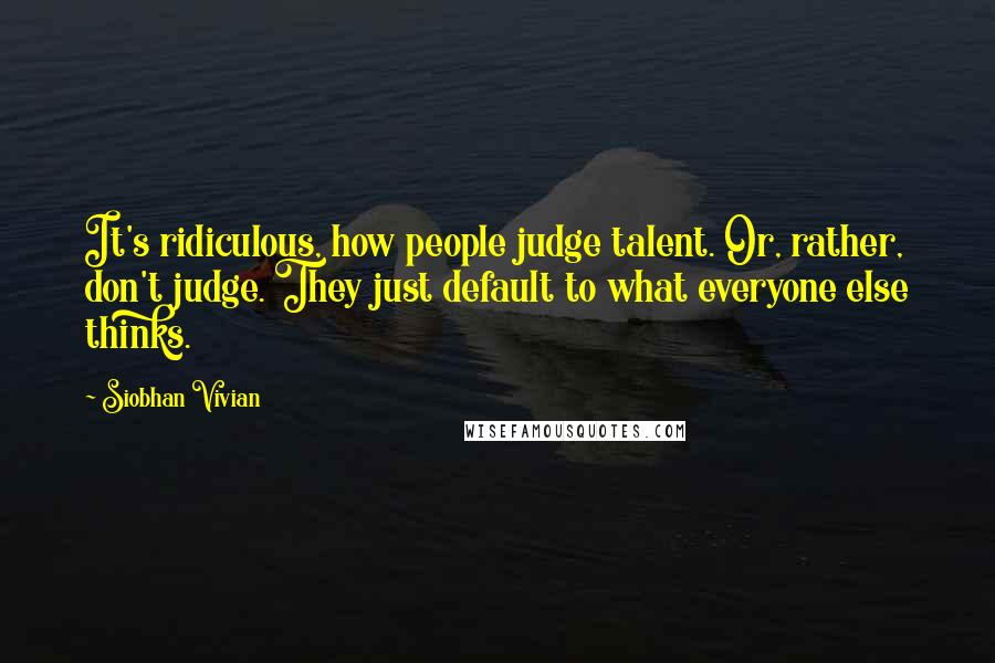 Siobhan Vivian Quotes: It's ridiculous, how people judge talent. Or, rather, don't judge. They just default to what everyone else thinks.