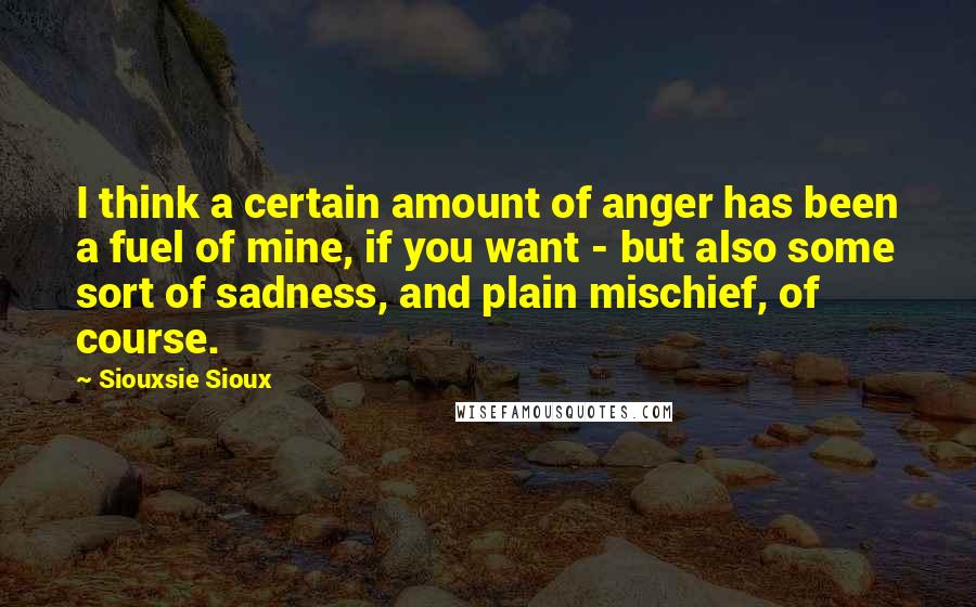 Siouxsie Sioux Quotes: I think a certain amount of anger has been a fuel of mine, if you want - but also some sort of sadness, and plain mischief, of course.