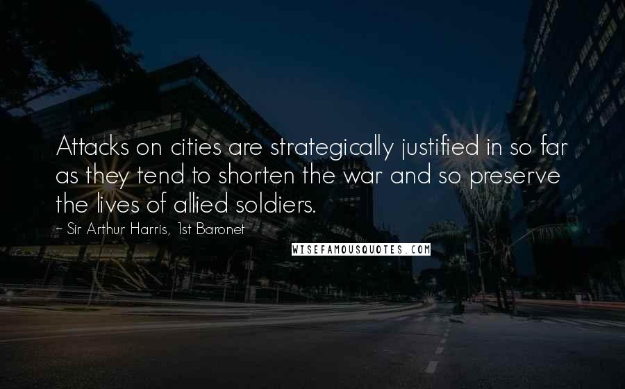 Sir Arthur Harris, 1st Baronet Quotes: Attacks on cities are strategically justified in so far as they tend to shorten the war and so preserve the lives of allied soldiers.