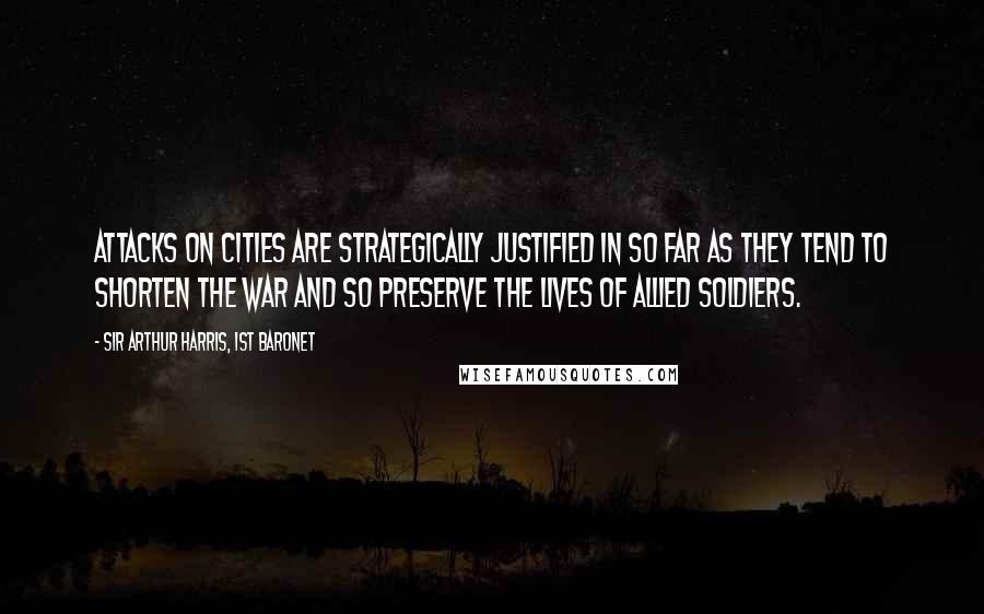 Sir Arthur Harris, 1st Baronet Quotes: Attacks on cities are strategically justified in so far as they tend to shorten the war and so preserve the lives of allied soldiers.