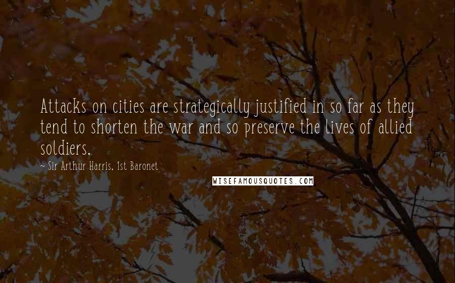 Sir Arthur Harris, 1st Baronet Quotes: Attacks on cities are strategically justified in so far as they tend to shorten the war and so preserve the lives of allied soldiers.