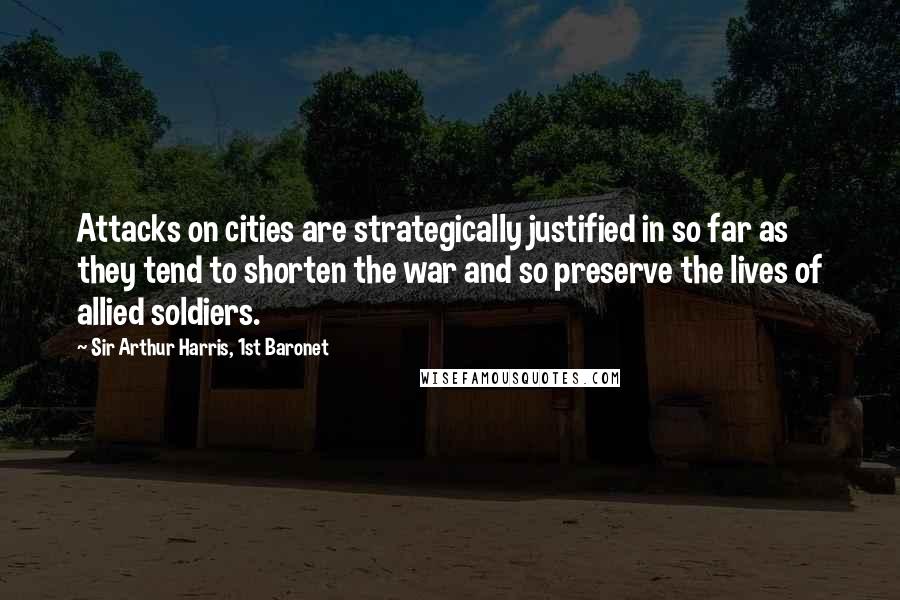 Sir Arthur Harris, 1st Baronet Quotes: Attacks on cities are strategically justified in so far as they tend to shorten the war and so preserve the lives of allied soldiers.