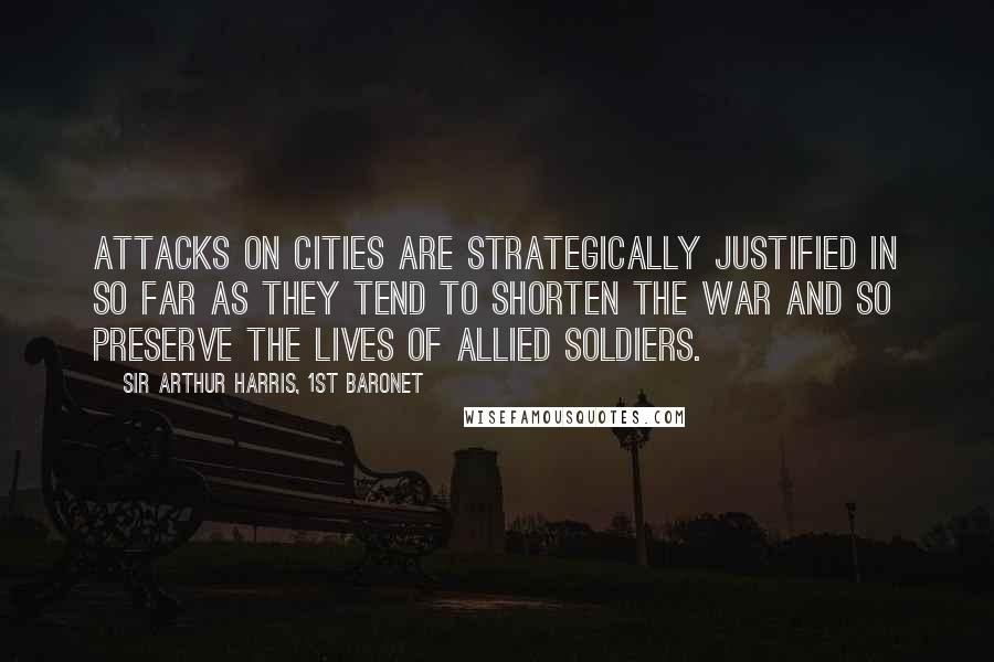 Sir Arthur Harris, 1st Baronet Quotes: Attacks on cities are strategically justified in so far as they tend to shorten the war and so preserve the lives of allied soldiers.