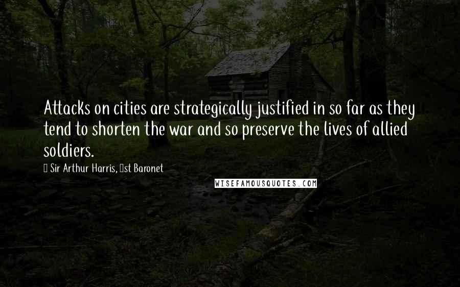 Sir Arthur Harris, 1st Baronet Quotes: Attacks on cities are strategically justified in so far as they tend to shorten the war and so preserve the lives of allied soldiers.