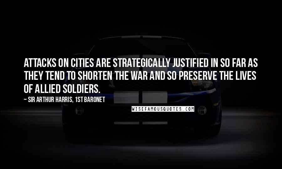 Sir Arthur Harris, 1st Baronet Quotes: Attacks on cities are strategically justified in so far as they tend to shorten the war and so preserve the lives of allied soldiers.