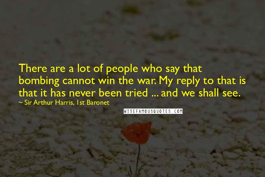 Sir Arthur Harris, 1st Baronet Quotes: There are a lot of people who say that bombing cannot win the war. My reply to that is that it has never been tried ... and we shall see.