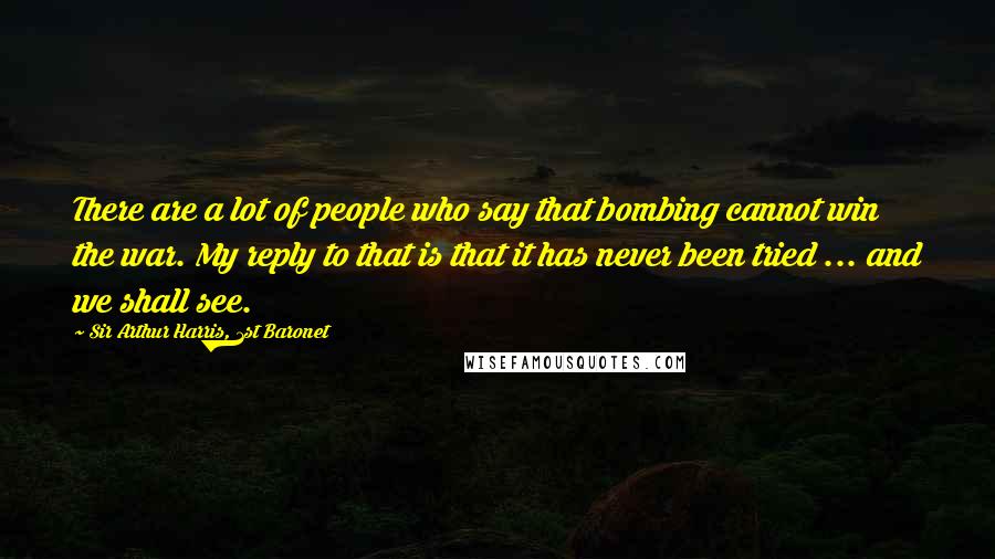 Sir Arthur Harris, 1st Baronet Quotes: There are a lot of people who say that bombing cannot win the war. My reply to that is that it has never been tried ... and we shall see.
