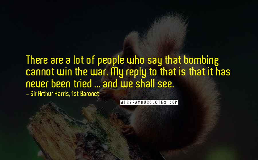 Sir Arthur Harris, 1st Baronet Quotes: There are a lot of people who say that bombing cannot win the war. My reply to that is that it has never been tried ... and we shall see.