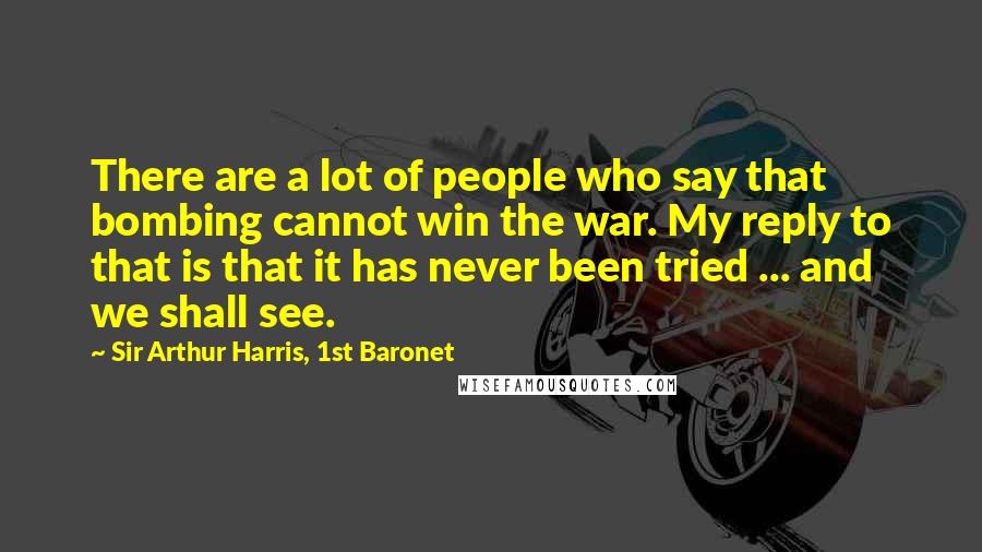 Sir Arthur Harris, 1st Baronet Quotes: There are a lot of people who say that bombing cannot win the war. My reply to that is that it has never been tried ... and we shall see.
