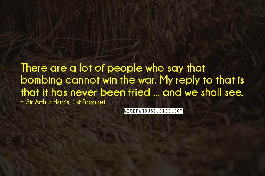 Sir Arthur Harris, 1st Baronet Quotes: There are a lot of people who say that bombing cannot win the war. My reply to that is that it has never been tried ... and we shall see.