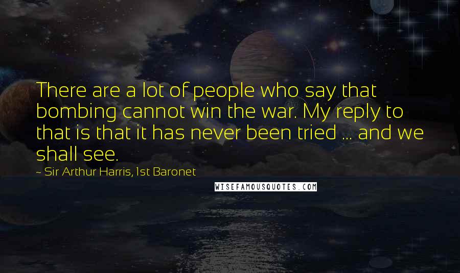 Sir Arthur Harris, 1st Baronet Quotes: There are a lot of people who say that bombing cannot win the war. My reply to that is that it has never been tried ... and we shall see.