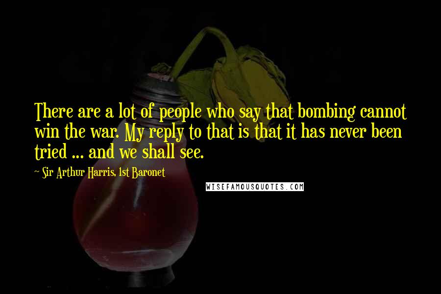 Sir Arthur Harris, 1st Baronet Quotes: There are a lot of people who say that bombing cannot win the war. My reply to that is that it has never been tried ... and we shall see.