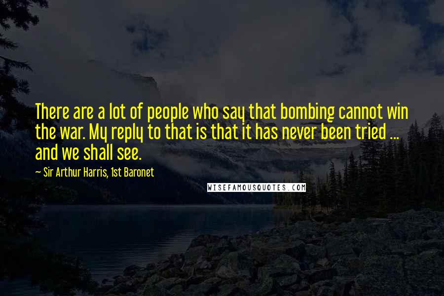 Sir Arthur Harris, 1st Baronet Quotes: There are a lot of people who say that bombing cannot win the war. My reply to that is that it has never been tried ... and we shall see.