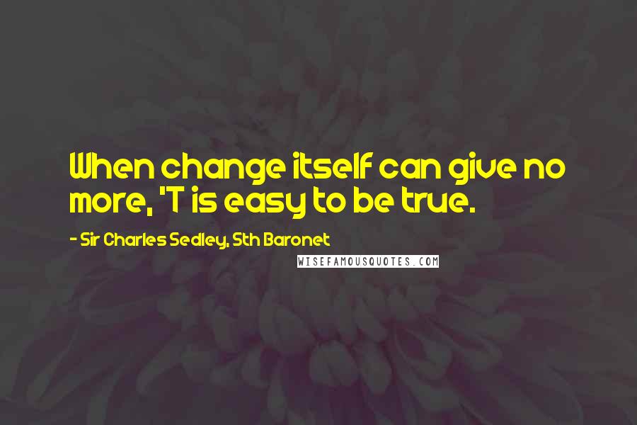 Sir Charles Sedley, 5th Baronet Quotes: When change itself can give no more, 'T is easy to be true.