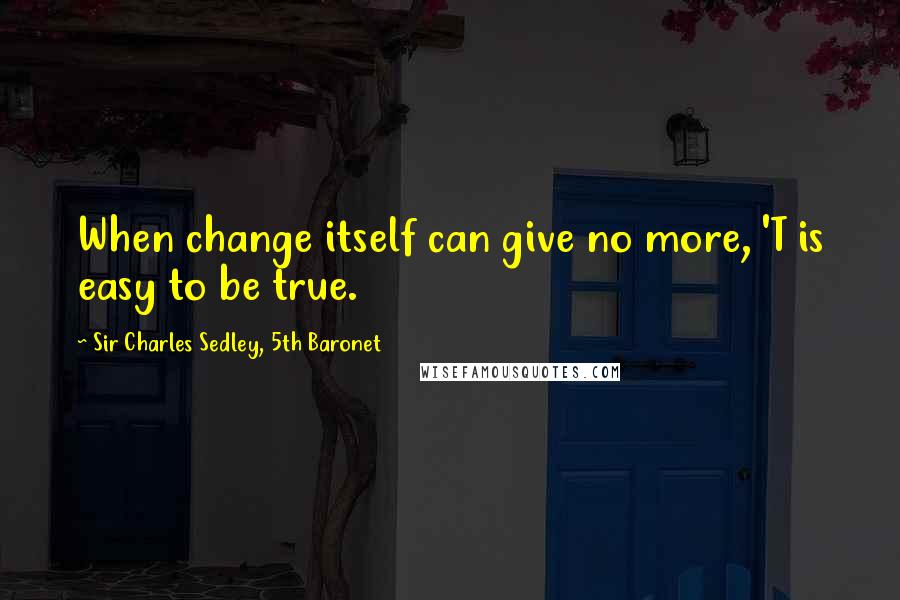 Sir Charles Sedley, 5th Baronet Quotes: When change itself can give no more, 'T is easy to be true.