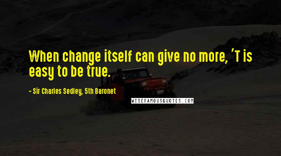 Sir Charles Sedley, 5th Baronet Quotes: When change itself can give no more, 'T is easy to be true.