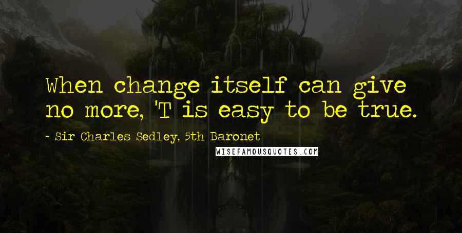 Sir Charles Sedley, 5th Baronet Quotes: When change itself can give no more, 'T is easy to be true.