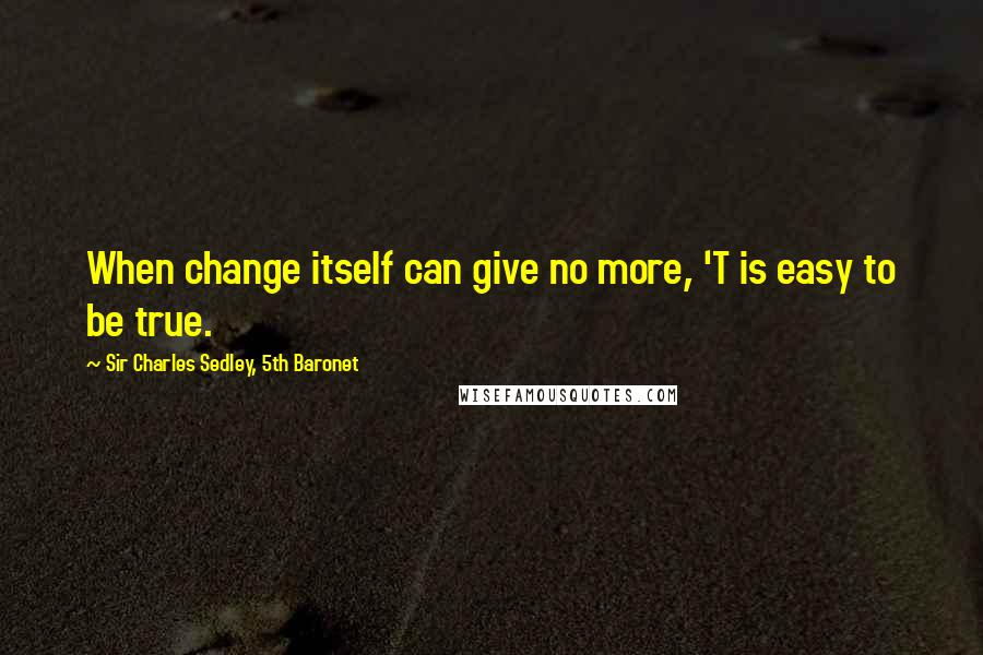 Sir Charles Sedley, 5th Baronet Quotes: When change itself can give no more, 'T is easy to be true.