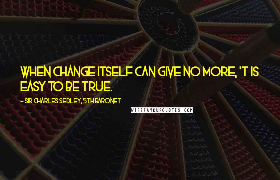 Sir Charles Sedley, 5th Baronet Quotes: When change itself can give no more, 'T is easy to be true.