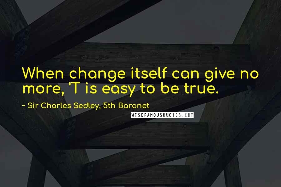 Sir Charles Sedley, 5th Baronet Quotes: When change itself can give no more, 'T is easy to be true.